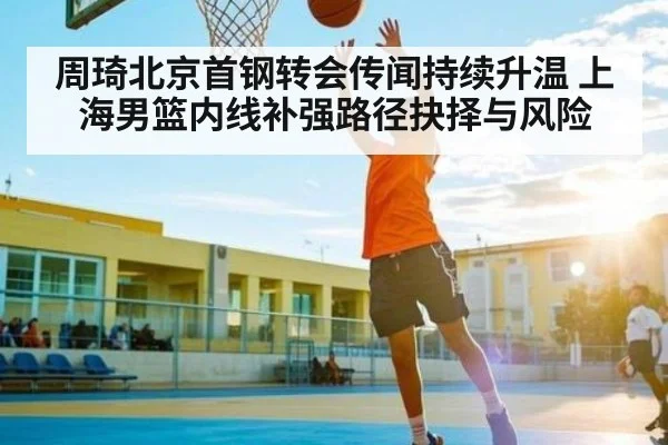 周琦北京首钢转会传闻持续升温 上海男篮内线补强路径抉择与风险