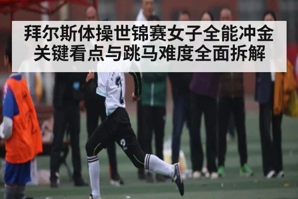 拜尔斯体操世锦赛女子全能冲金关键看点与跳马难度全面拆解
